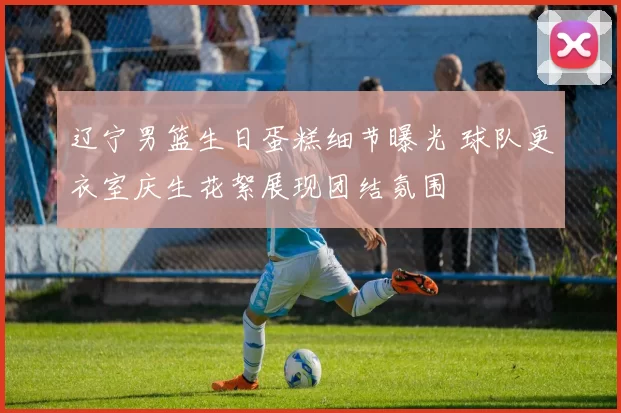 辽宁男篮生日蛋糕细节曝光 球队更衣室庆生花絮展现团结氛围