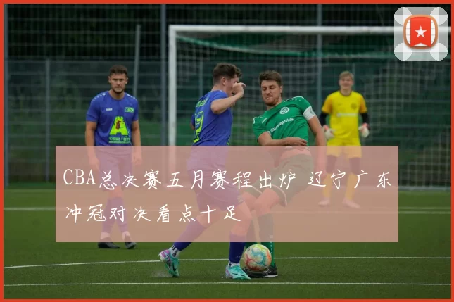 CBA总决赛五月赛程出炉 辽宁广东冲冠对决看点十足