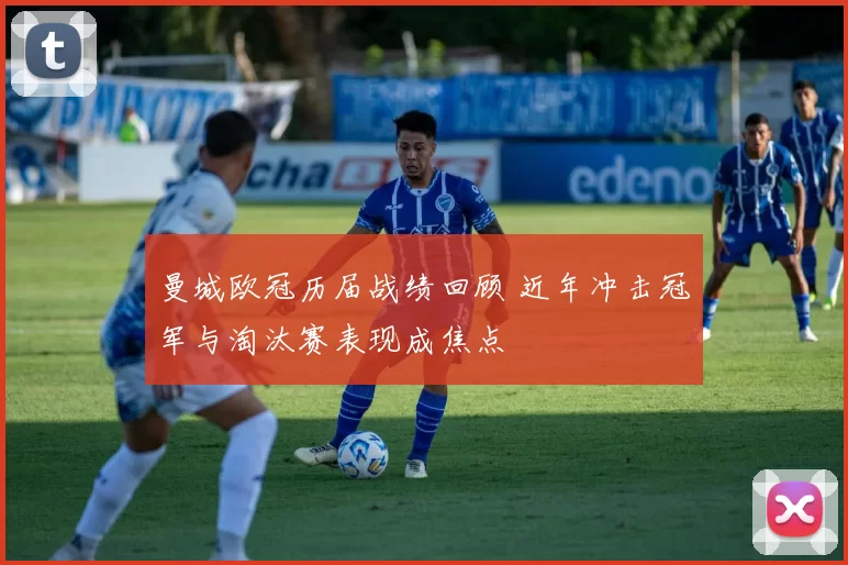 曼城欧冠历届战绩回顾 近年冲击冠军与淘汰赛表现成焦点