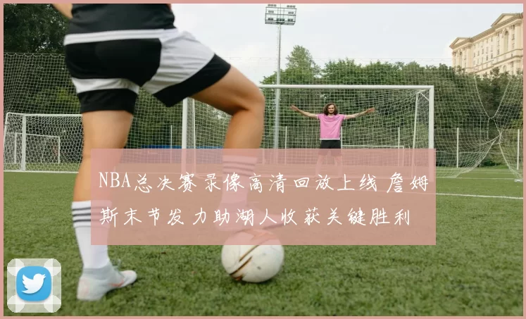 NBA总决赛录像高清回放上线 詹姆斯末节发力助湖人收获关键胜利