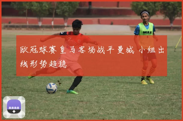 欧冠球赛皇马客场战平曼城 小组出线形势趋稳