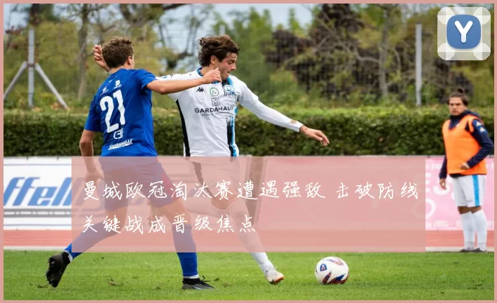 曼城欧冠淘汰赛遭遇强敌 击破防线关键战成晋级焦点