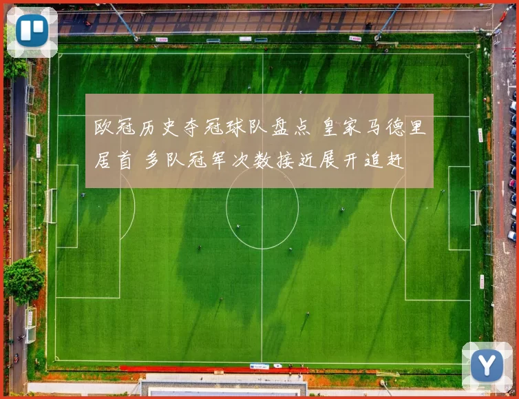 欧冠历史夺冠球队盘点 皇家马德里居首 多队冠军次数接近展开追赶