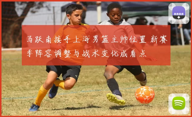 马跃南接手上海男篮主帅位置 新赛季阵容调整与战术变化成看点