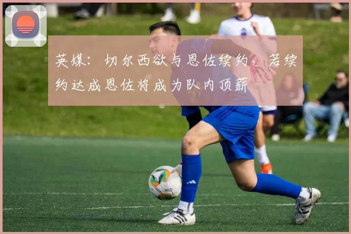 英媒：切尔西欲与恩佐续约，若续约达成恩佐将成为队内顶薪