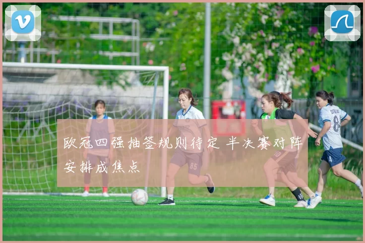 欧冠四强抽签规则待定 半决赛对阵安排成焦点