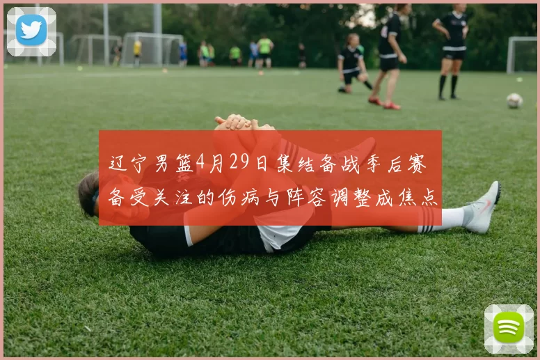 辽宁男篮4月29日集结备战季后赛 备受关注的伤病与阵容调整成焦点