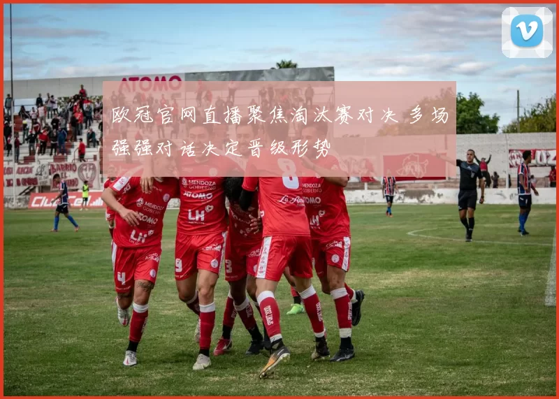 欧冠官网直播聚焦淘汰赛对决 多场强强对话决定晋级形势