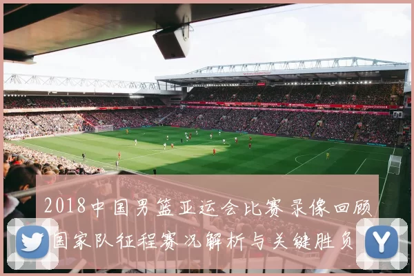2018中国男篮亚运会比赛录像回顾 国家队征程赛况解析与关键胜负