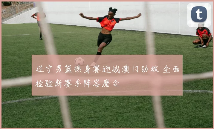 辽宁男篮热身赛迎战澳门劲旅 全面检验新赛季阵容磨合