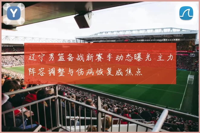 辽宁男篮备战新赛季动态曝光 主力阵容调整与伤病恢复成焦点