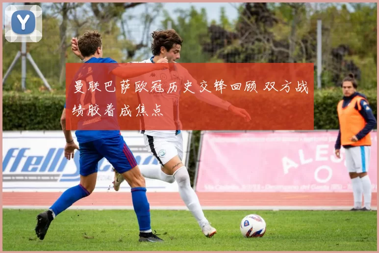 曼联巴萨欧冠历史交锋回顾 双方战绩胶着成焦点