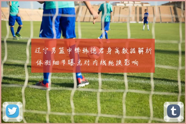 辽宁男篮中锋韩德君身高数据解析 体测细节曝光对内线轮换影响