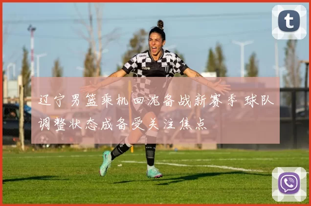 辽宁男篮乘机回沈备战新赛季 球队调整状态成备受关注焦点