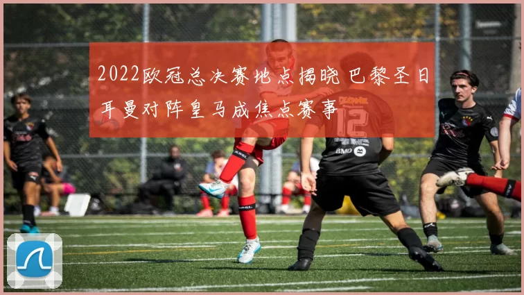 2022欧冠总决赛地点揭晓 巴黎圣日耳曼对阵皇马成焦点赛事