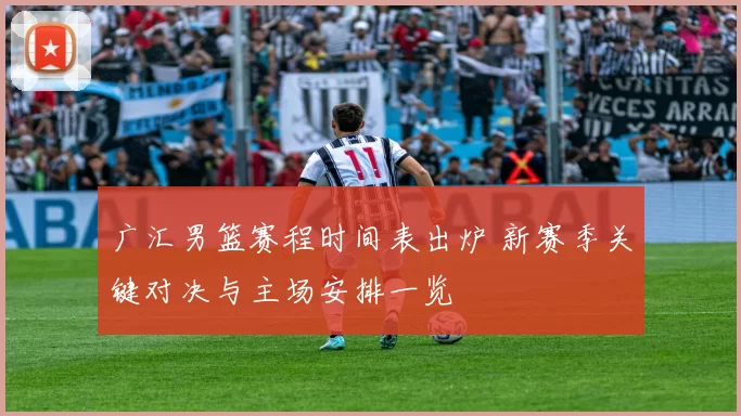 广汇男篮赛程时间表出炉 新赛季关键对决与主场安排一览