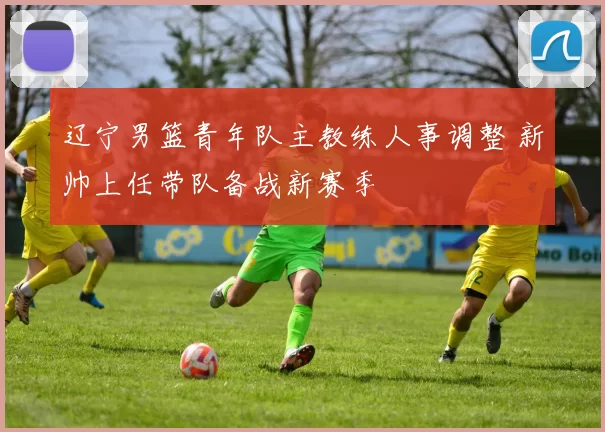 辽宁男篮青年队主教练人事调整 新帅上任带队备战新赛季