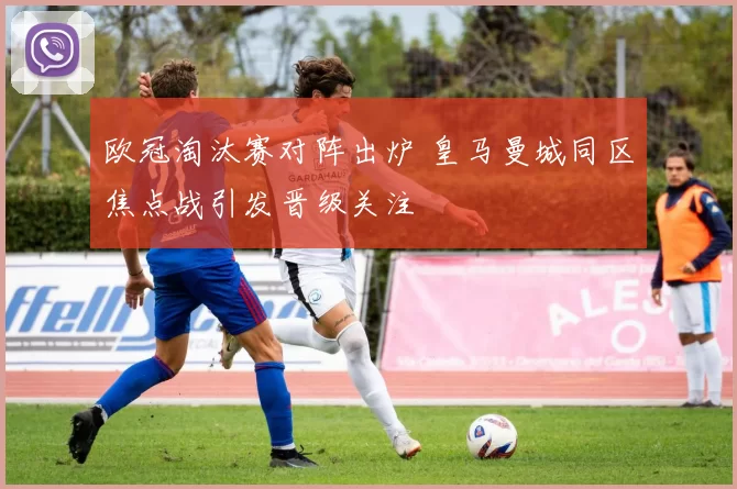 欧冠淘汰赛对阵出炉 皇马曼城同区焦点战引发晋级关注