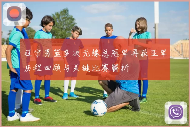 辽宁男篮多次无缘总冠军再获亚军历程回顾与关键比赛解析