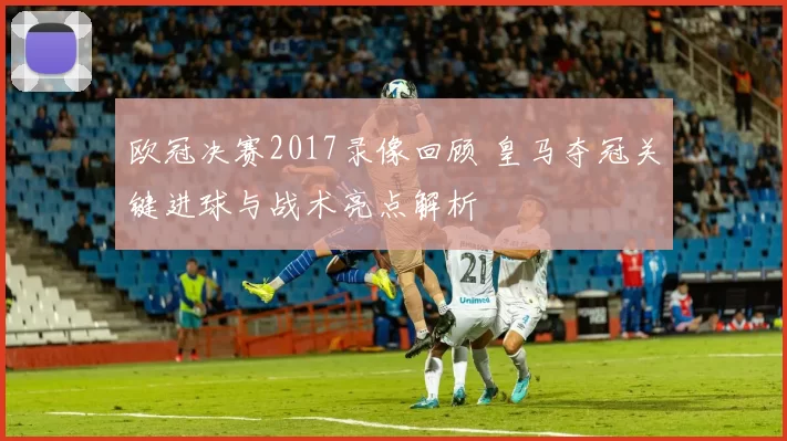 欧冠决赛2017录像回顾 皇马夺冠关键进球与战术亮点解析
