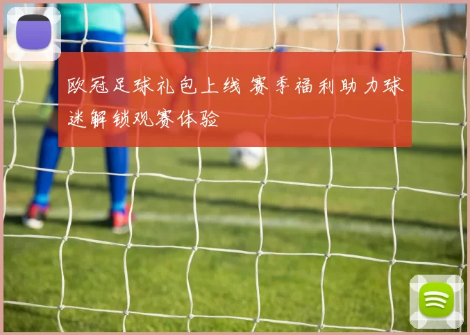 欧冠足球礼包上线 赛季福利助力球迷解锁观赛体验