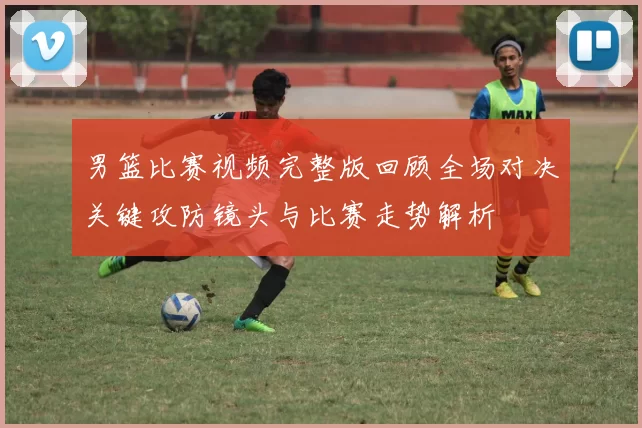 男篮比赛视频完整版回顾全场对决关键攻防镜头与比赛走势解析