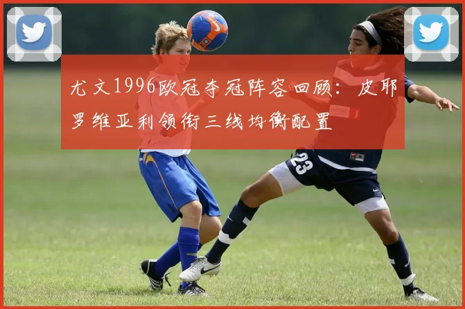 尤文1996欧冠夺冠阵容回顾：皮耶罗维亚利领衔三线均衡配置