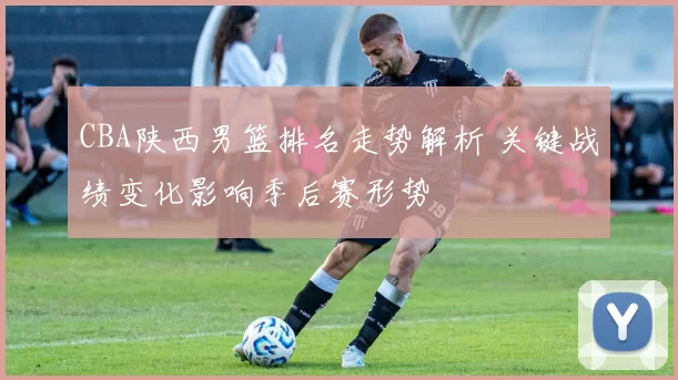 CBA陕西男篮排名走势解析 关键战绩变化影响季后赛形势