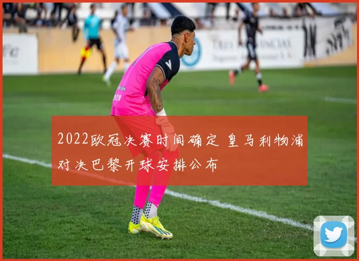 2022欧冠决赛时间确定 皇马利物浦对决巴黎开球安排公布