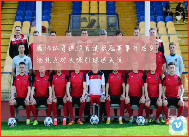 腾讯体育视频直播欧冠赛事开启多场焦点对决吸引球迷关注