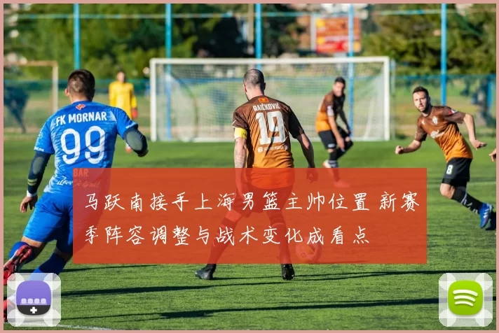 马跃南接手上海男篮主帅位置 新赛季阵容调整与战术变化成看点