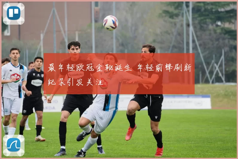 最年轻欧冠金靴诞生 年轻前锋刷新纪录引发关注
