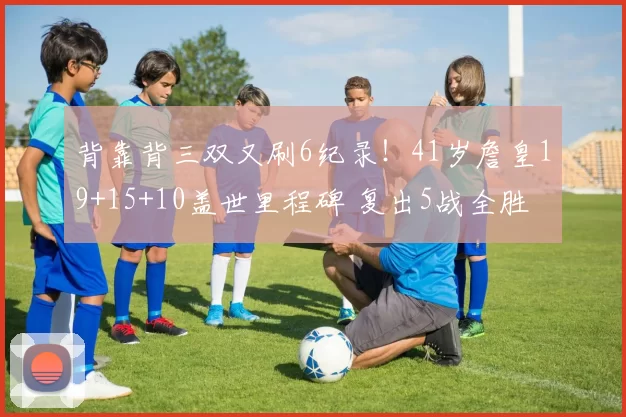 背靠背三双又刷6纪录！41岁詹皇19+15+10盖世里程碑 复出5战全胜