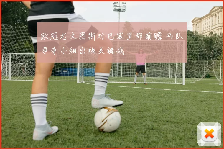 欧冠尤文图斯对巴塞罗那前瞻 两队争夺小组出线关键战