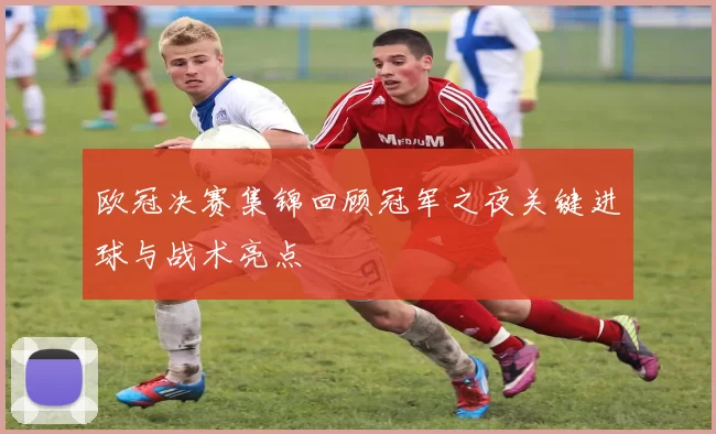 欧冠决赛集锦回顾冠军之夜关键进球与战术亮点