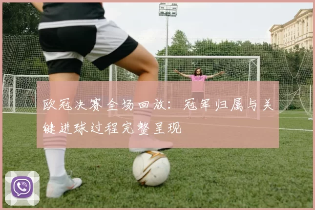 欧冠决赛全场回放：冠军归属与关键进球过程完整呈现