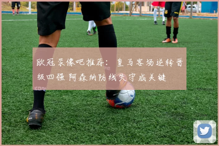 欧冠录像吧推荐:皇马客场逆转晋级四强 阿森纳防线失守成关键