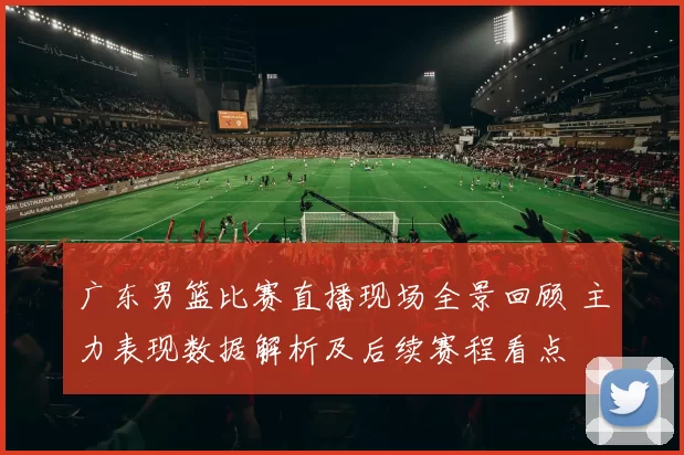 广东男篮比赛直播现场全景回顾 主力表现数据解析及后续赛程看点