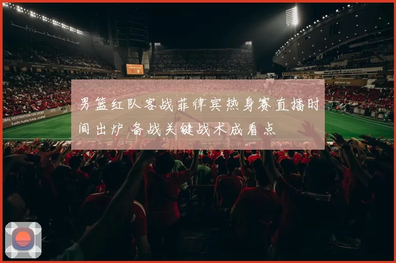 男篮红队客战菲律宾热身赛直播时间出炉 备战关键战术成看点