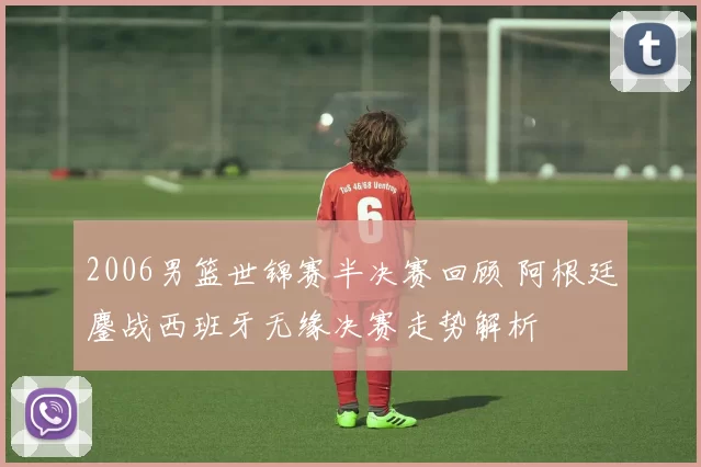 2006男篮世锦赛半决赛回顾 阿根廷鏖战西班牙无缘决赛走势解析