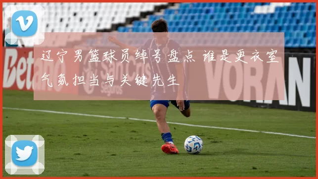 辽宁男篮球员绰号盘点 谁是更衣室气氛担当与关键先生