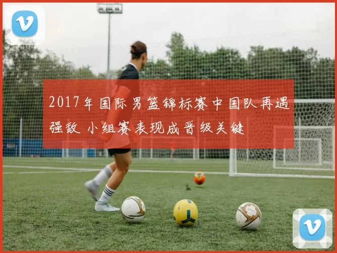 2017年国际男篮锦标赛中国队再遇强敌 小组赛表现成晋级关键