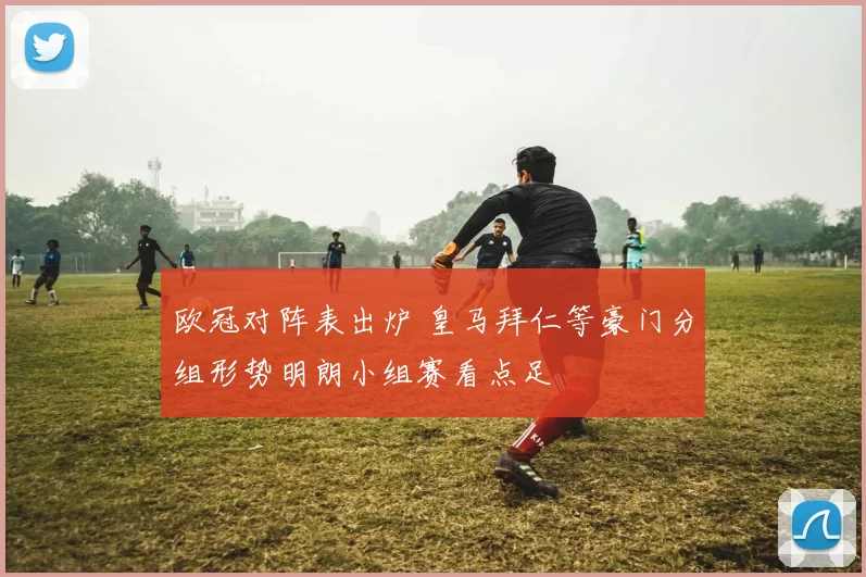 欧冠对阵表出炉 皇马拜仁等豪门分组形势明朗小组赛看点足