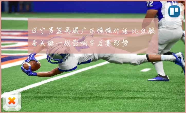 辽宁男篮再遇广东强强对话 比分胶着关键一战影响季后赛形势