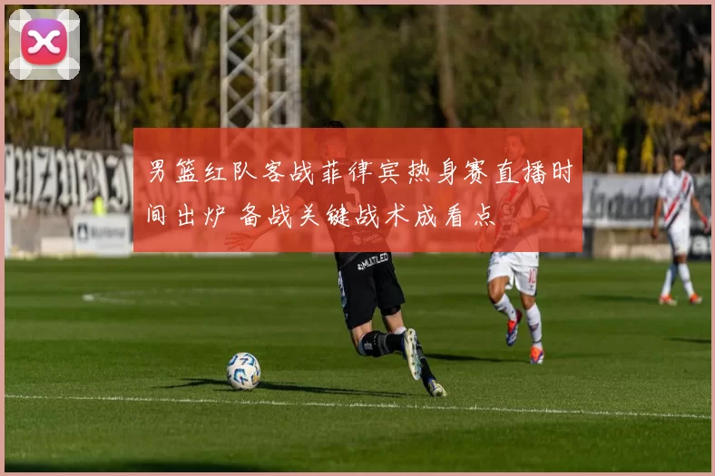 男篮红队客战菲律宾热身赛直播时间出炉 备战关键战术成看点