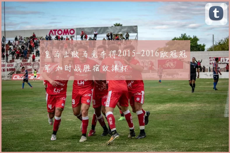 皇马击败马竞夺得2015-2016欧冠冠军 加时战胜宿敌捧杯