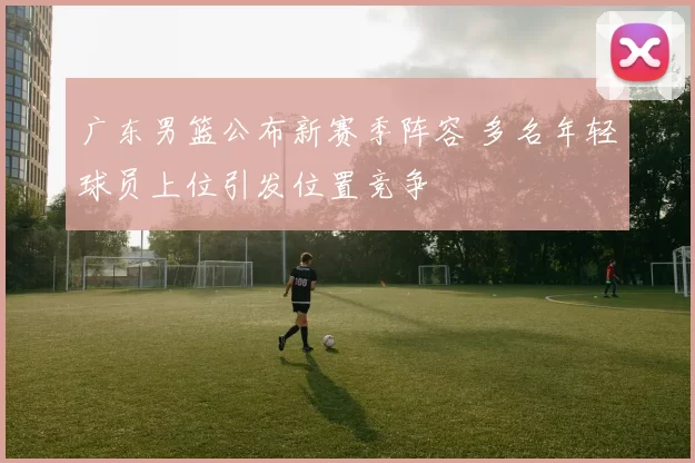 广东男篮公布新赛季阵容 多名年轻球员上位引发位置竞争