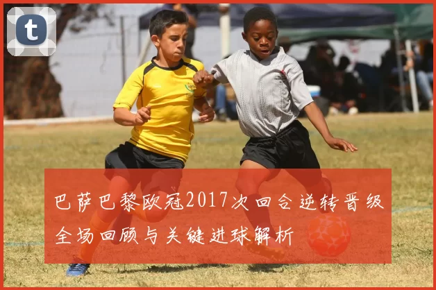 巴萨巴黎欧冠2017次回合逆转晋级全场回顾与关键进球解析