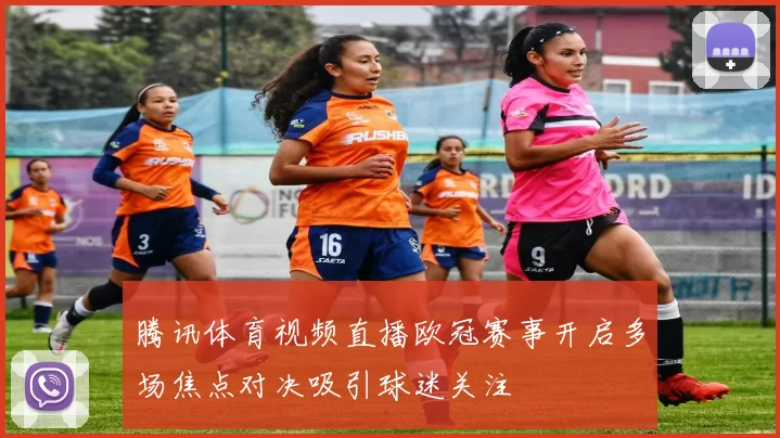 腾讯体育视频直播欧冠赛事开启多场焦点对决吸引球迷关注