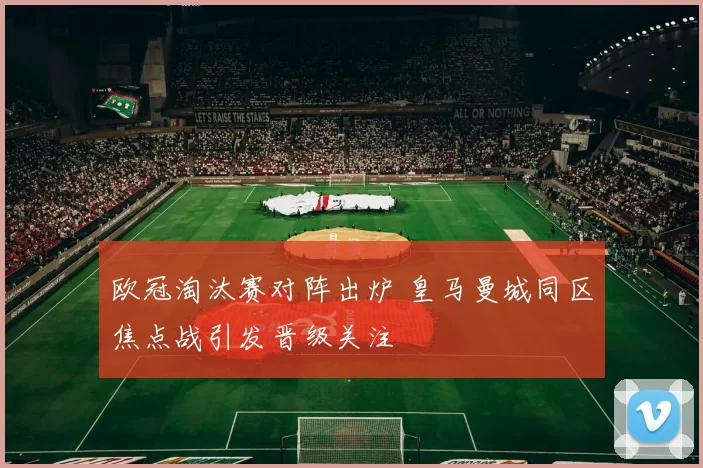欧冠淘汰赛对阵出炉 皇马曼城同区焦点战引发晋级关注